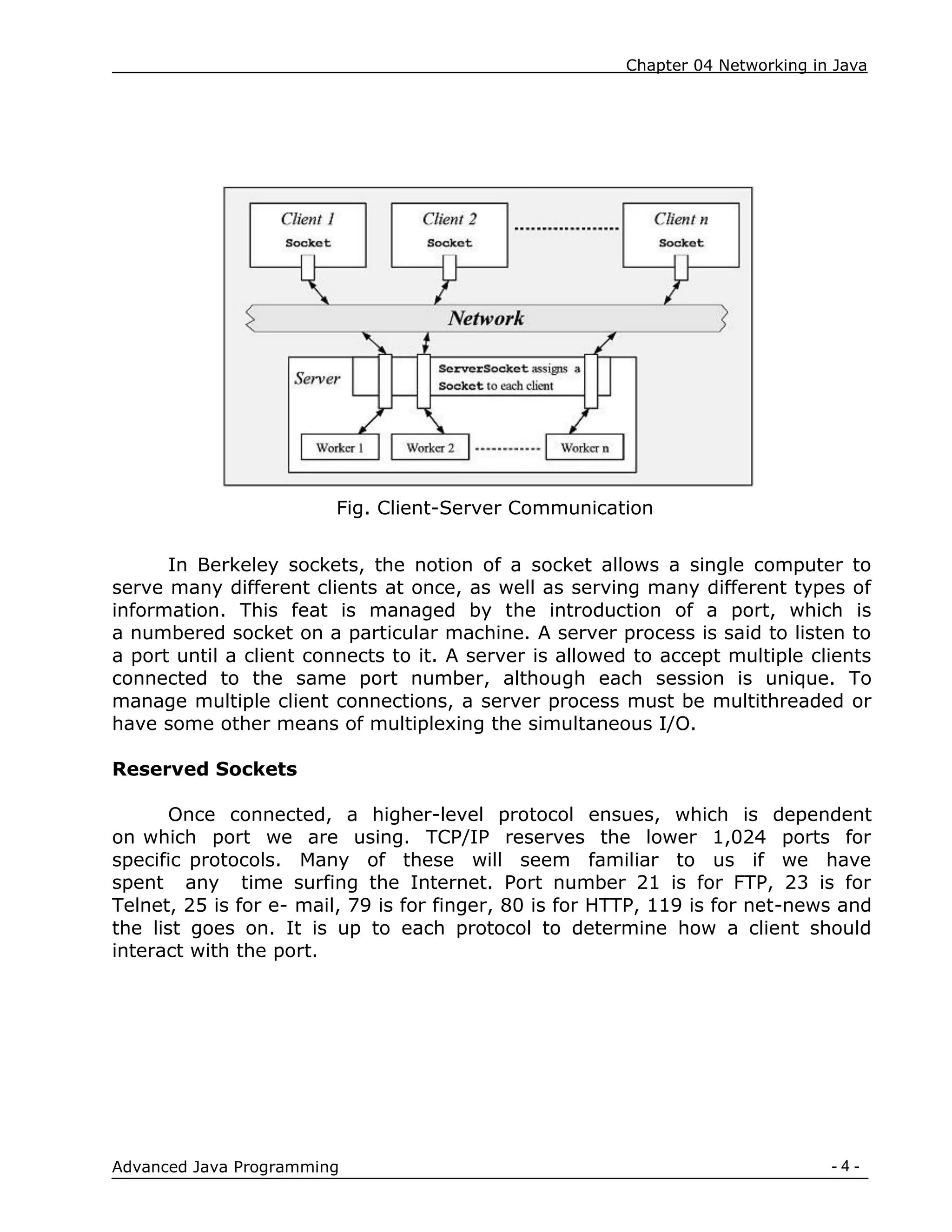 Chapter 04 Networking in Java
- 4 -
Advanced Java Programming
Fig. Client-Server Communication
In Berkeley sockets, the notion of a socket allows a single computer to
serve many different clients at once, as well as serving many different types of
information. This feat is managed by the introduction of a port, which is
a numbered socket on a particular machine. A server process is said to listen to
a port until a client connects to it. A server is allowed to accept multiple clients
connected to the same port number, although each session is unique. To
manage multiple client connections, a server process must be multithreaded or
have some other means of multiplexing the simultaneous I/O.
Reserved Sockets
Once connected, a higher-level protocol ensues, which is dependent
on which port we are using. TCP/IP reserves the lower 1,024 ports for
specific protocols. Many of these will seem familiar to us if we have
spent any time surfing the Internet. Port number 21 is for FTP, 23 is for
Telnet, 25 is for e- mail, 79 is for finger, 80 is for HTTP, 119 is for net-news and
the list goes on. It is up to each protocol to determine how a client should
interact with the port.
 