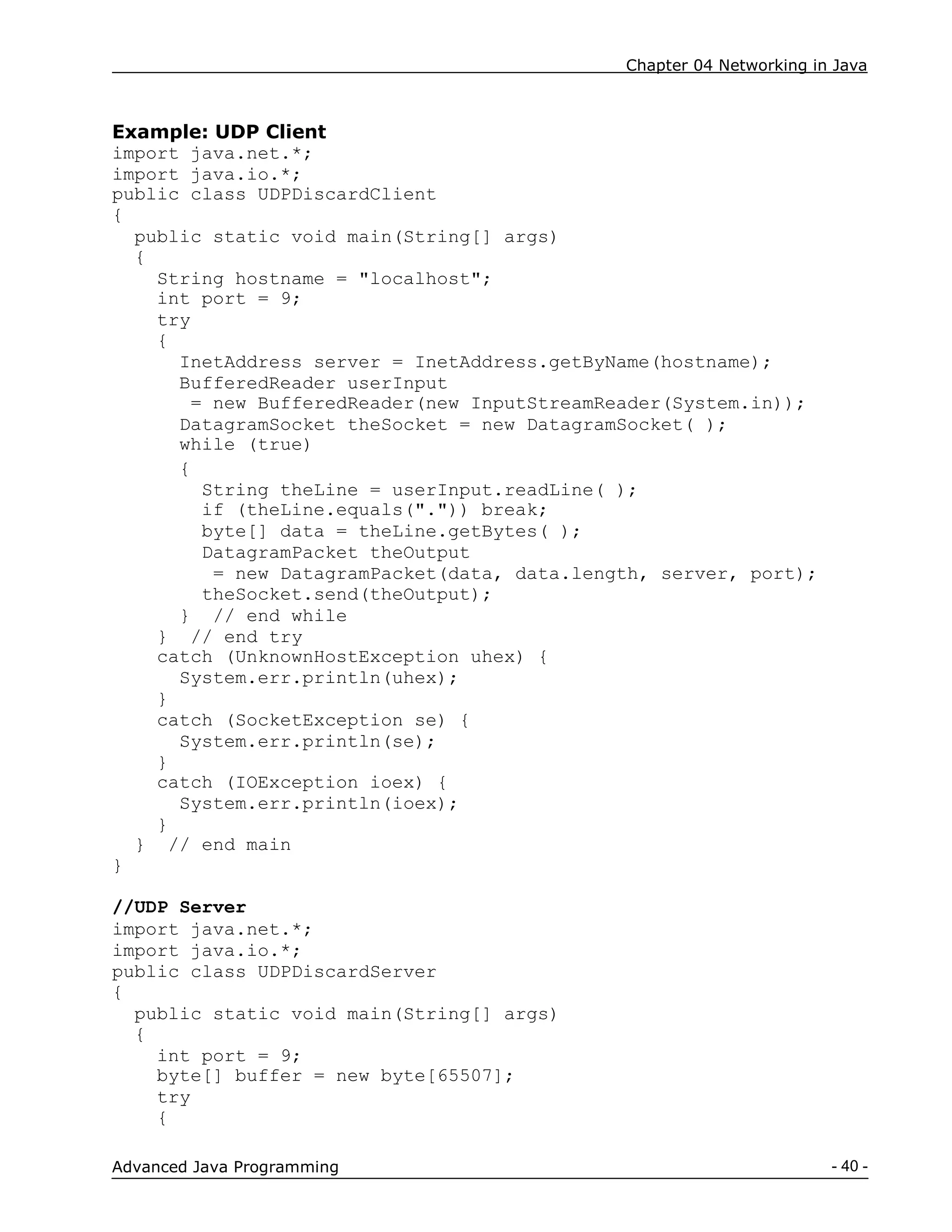 Chapter 04 Networking in Java
- 40 -
Advanced Java Programming
Example: UDP Client
import java.net.*;
import java.io.*;
public class UDPDiscardClient
{
public static void main(String[] args)
{
String hostname = "localhost";
int port = 9;
try
{
InetAddress server = InetAddress.getByName(hostname);
BufferedReader userInput
= new BufferedReader(new InputStreamReader(System.in));
DatagramSocket theSocket = new DatagramSocket( );
while (true)
{
String theLine = userInput.readLine( );
if (theLine.equals(".")) break;
byte[] data = theLine.getBytes( );
DatagramPacket theOutput
= new DatagramPacket(data, data.length, server, port);
theSocket.send(theOutput);
} // end while
} // end try
catch (UnknownHostException uhex) {
System.err.println(uhex);
}
catch (SocketException se) {
System.err.println(se);
}
catch (IOException ioex) {
System.err.println(ioex);
}
} // end main
}
//UDP Server
import java.net.*;
import java.io.*;
public class UDPDiscardServer
{
public static void main(String[] args)
{
int port = 9;
byte[] buffer = new byte[65507];
try
{
 