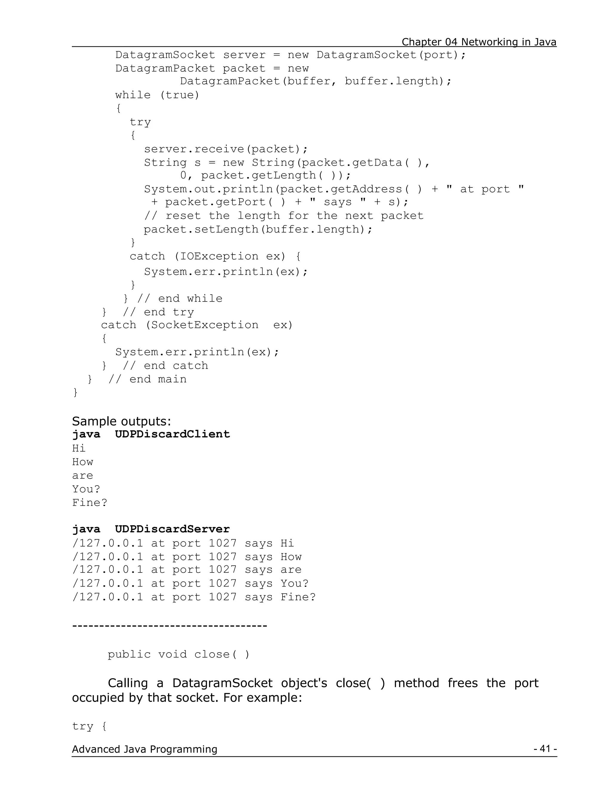 Chapter 04 Networking in Java
- 41 -
Advanced Java Programming
DatagramSocket server = new DatagramSocket(port);
DatagramPacket packet = new
DatagramPacket(buffer, buffer.length);
while (true)
{
try
{
server.receive(packet);
String s = new String(packet.getData( ),
0, packet.getLength( ));
System.out.println(packet.getAddress( ) + " at port "
+ packet.getPort( ) + " says " + s);
// reset the length for the next packet
packet.setLength(buffer.length);
}
catch (IOException ex) {
System.err.println(ex);
}
} // end while
} // end try
catch (SocketException ex)
{
System.err.println(ex);
} // end catch
} // end main
}
Sample outputs:
java UDPDiscardClient
Hi
How
are
You?
Fine?
java UDPDiscardServer
/127.0.0.1 at port 1027 says Hi
/127.0.0.1 at port 1027 says How
/127.0.0.1 at port 1027 says are
/127.0.0.1 at port 1027 says You?
/127.0.0.1 at port 1027 says Fine?
------------------------------------
public void close( )
Calling a DatagramSocket object's close( ) method frees the port
occupied by that socket. For example:
try {
 