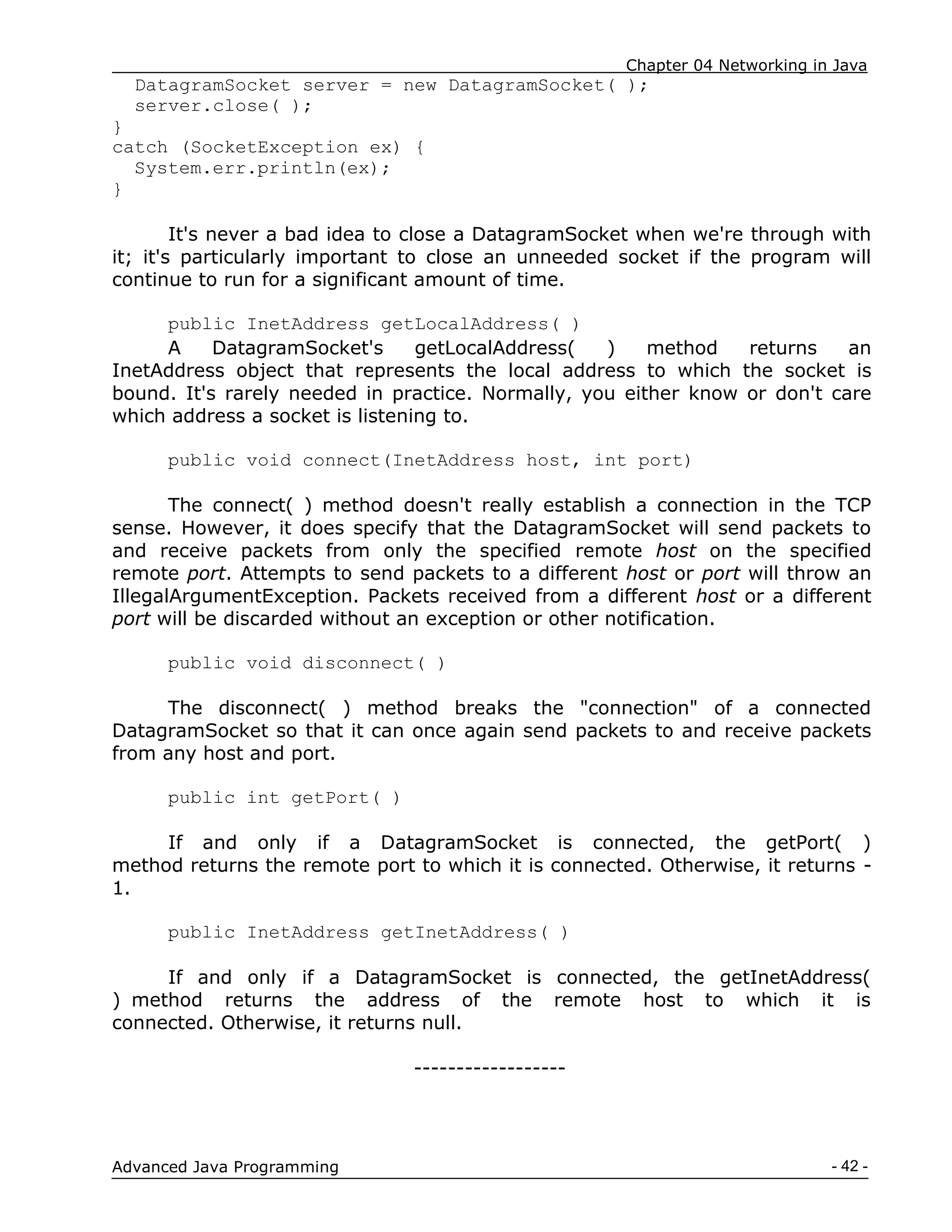 Chapter 04 Networking in Java
- 42 -
Advanced Java Programming
DatagramSocket server = new DatagramSocket( );
server.close( );
}
catch (SocketException ex) {
System.err.println(ex);
}
It's never a bad idea to close a DatagramSocket when we're through with
it; it's particularly important to close an unneeded socket if the program will
continue to run for a significant amount of time.
public InetAddress getLocalAddress( )
A DatagramSocket's getLocalAddress( ) method returns an
InetAddress object that represents the local address to which the socket is
bound. It's rarely needed in practice. Normally, you either know or don't care
which address a socket is listening to.
public void connect(InetAddress host, int port)
The connect( ) method doesn't really establish a connection in the TCP
sense. However, it does specify that the DatagramSocket will send packets to
and receive packets from only the specified remote host on the specified
remote port. Attempts to send packets to a different host or port will throw an
IllegalArgumentException. Packets received from a different host or a different
port will be discarded without an exception or other notification.
public void disconnect( )
The disconnect( ) method breaks the "connection" of a connected
DatagramSocket so that it can once again send packets to and receive packets
from any host and port.
public int getPort( )
If and only if a DatagramSocket is connected, the getPort( )
method returns the remote port to which it is connected. Otherwise, it returns -
1.
public InetAddress getInetAddress( )
If and only if a DatagramSocket is connected, the getInetAddress(
) method returns the address of the remote host to which it is
connected. Otherwise, it returns null.
------------------
 