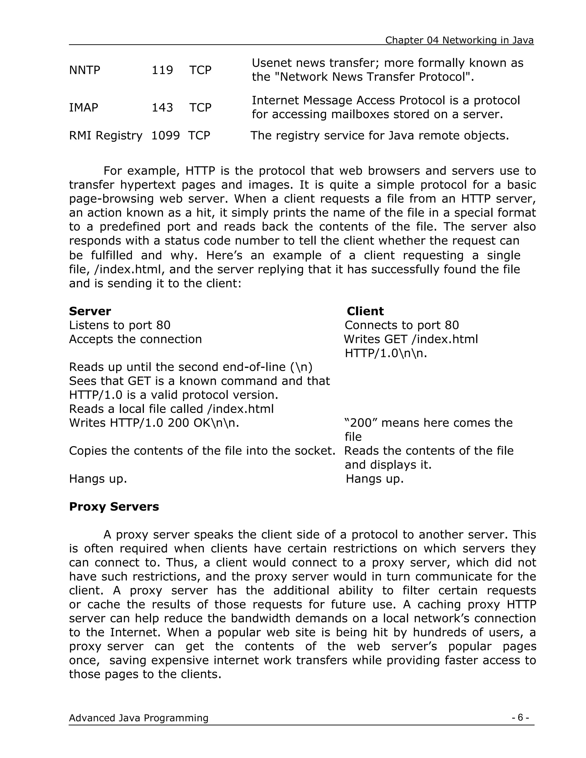Chapter 04 Networking in Java
- 6 -
Advanced Java Programming
NNTP 119 TCP
Usenet news transfer; more formally known as
the "Network News Transfer Protocol".
IMAP 143 TCP
Internet Message Access Protocol is a protocol
for accessing mailboxes stored on a server.
RMI Registry 1099 TCP The registry service for Java remote objects.
For example, HTTP is the protocol that web browsers and servers use to
transfer hypertext pages and images. It is quite a simple protocol for a basic
page-browsing web server. When a client requests a file from an HTTP server,
an action known as a hit, it simply prints the name of the file in a special format
to a predefined port and reads back the contents of the file. The server also
responds with a status code number to tell the client whether the request can
be fulfilled and why. Here‟s an example of a client requesting a single
file, /index.html, and the server replying that it has successfully found the file
and is sending it to the client:
Server Client
Listens to port 80 Connects to port 80
Accepts the connection Writes GET /index.html
HTTP/1.0nn.
Reads up until the second end-of-line (n)
Sees that GET is a known command and that
HTTP/1.0 is a valid protocol version.
Reads a local file called /index.html
Writes HTTP/1.0 200 OKnn. “200” means here comes the
file
Copies the contents of the file into the socket. Reads the contents of the file
and displays it.
Hangs up. Hangs up.
Proxy Servers
A proxy server speaks the client side of a protocol to another server. This
is often required when clients have certain restrictions on which servers they
can connect to. Thus, a client would connect to a proxy server, which did not
have such restrictions, and the proxy server would in turn communicate for the
client. A proxy server has the additional ability to filter certain requests
or cache the results of those requests for future use. A caching proxy HTTP
server can help reduce the bandwidth demands on a local network‟s connection
to the Internet. When a popular web site is being hit by hundreds of users, a
proxy server can get the contents of the web server‟s popular pages
once, saving expensive internet work transfers while providing faster access to
those pages to the clients.
 