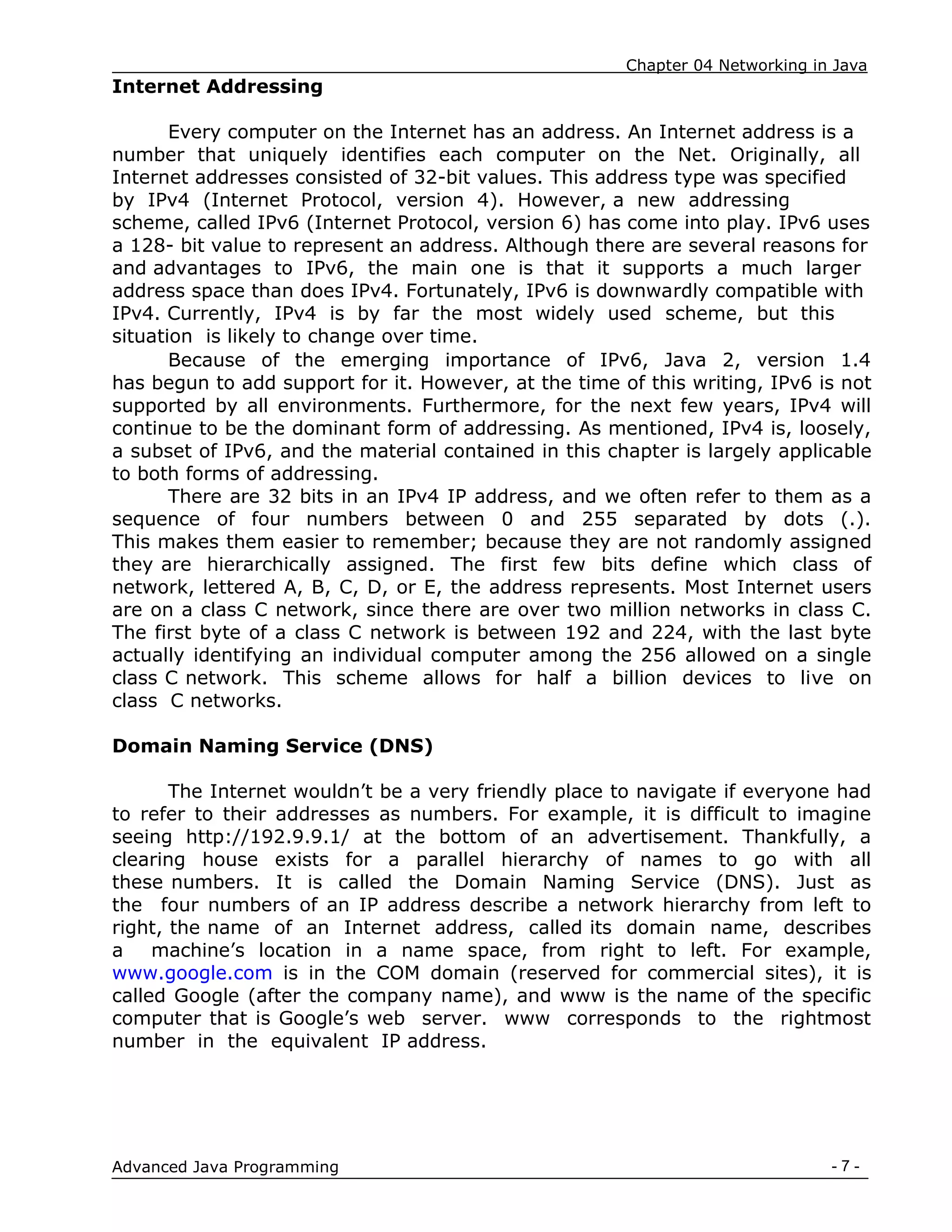 Chapter 04 Networking in Java
- 7 -
Advanced Java Programming
Internet Addressing
Every computer on the Internet has an address. An Internet address is a
number that uniquely identifies each computer on the Net. Originally, all
Internet addresses consisted of 32-bit values. This address type was specified
by IPv4 (Internet Protocol, version 4). However, a new addressing
scheme, called IPv6 (Internet Protocol, version 6) has come into play. IPv6 uses
a 128- bit value to represent an address. Although there are several reasons for
and advantages to IPv6, the main one is that it supports a much larger
address space than does IPv4. Fortunately, IPv6 is downwardly compatible with
IPv4. Currently, IPv4 is by far the most widely used scheme, but this
situation is likely to change over time.
Because of the emerging importance of IPv6, Java 2, version 1.4
has begun to add support for it. However, at the time of this writing, IPv6 is not
supported by all environments. Furthermore, for the next few years, IPv4 will
continue to be the dominant form of addressing. As mentioned, IPv4 is, loosely,
a subset of IPv6, and the material contained in this chapter is largely applicable
to both forms of addressing.
There are 32 bits in an IPv4 IP address, and we often refer to them as a
sequence of four numbers between 0 and 255 separated by dots (.).
This makes them easier to remember; because they are not randomly assigned
they are hierarchically assigned. The first few bits define which class of
network, lettered A, B, C, D, or E, the address represents. Most Internet users
are on a class C network, since there are over two million networks in class C.
The first byte of a class C network is between 192 and 224, with the last byte
actually identifying an individual computer among the 256 allowed on a single
class C network. This scheme allows for half a billion devices to live on
class C networks.
Domain Naming Service (DNS)
The Internet wouldn‟t be a very friendly place to navigate if everyone had
to refer to their addresses as numbers. For example, it is difficult to imagine
seeing http://192.9.9.1/ at the bottom of an advertisement. Thankfully, a
clearing house exists for a parallel hierarchy of names to go with all
these numbers. It is called the Domain Naming Service (DNS). Just as
the four numbers of an IP address describe a network hierarchy from left to
right, the name of an Internet address, called its domain name, describes
a machine‟s location in a name space, from right to left. For example,
www.google.com is in the COM domain (reserved for commercial sites), it is
called Google (after the company name), and www is the name of the specific
computer that is Google‟s web server. www corresponds to the rightmost
number in the equivalent IP address.
 