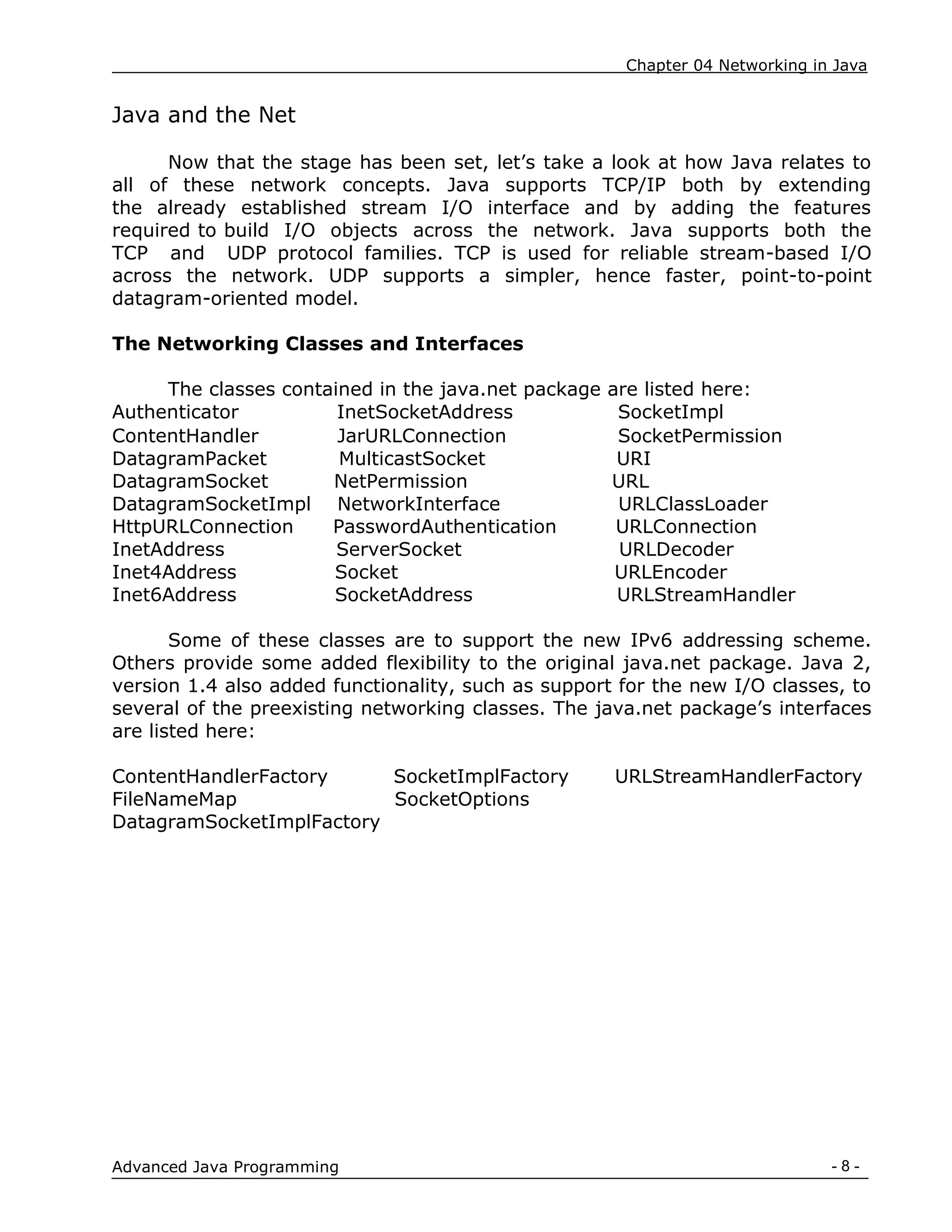 Chapter 04 Networking in Java
- 8 -
Advanced Java Programming
Java and the Net
Now that the stage has been set, let‟s take a look at how Java relates to
all of these network concepts. Java supports TCP/IP both by extending
the already established stream I/O interface and by adding the features
required to build I/O objects across the network. Java supports both the
TCP and UDP protocol families. TCP is used for reliable stream-based I/O
across the network. UDP supports a simpler, hence faster, point-to-point
datagram-oriented model.
The Networking Classes and Interfaces
The classes contained in the java.net package are listed here:
Authenticator InetSocketAddress SocketImpl
ContentHandler JarURLConnection SocketPermission
DatagramPacket MulticastSocket URI
DatagramSocket NetPermission URL
DatagramSocketImpl NetworkInterface URLClassLoader
HttpURLConnection PasswordAuthentication URLConnection
InetAddress ServerSocket URLDecoder
Inet4Address Socket URLEncoder
Inet6Address SocketAddress URLStreamHandler
Some of these classes are to support the new IPv6 addressing scheme.
Others provide some added flexibility to the original java.net package. Java 2,
version 1.4 also added functionality, such as support for the new I/O classes, to
several of the preexisting networking classes. The java.net package‟s interfaces
are listed here:
ContentHandlerFactory SocketImplFactory URLStreamHandlerFactory
FileNameMap SocketOptions
DatagramSocketImplFactory
 
