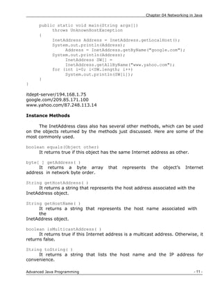 Chapter 04 Networking in Java
- 11 -
Advanced Java Programming
public static void main(String args[])
throws UnknownHostException
{
InetAddress Address = InetAddress.getLocalHost();
System.out.println(Address);
Address = InetAddress.getByName("google.com");
System.out.println(Address);
InetAddress SW[] =
InetAddress.getAllByName("www.yahoo.com");
for (int i=0; i<SW.length; i++)
System.out.println(SW[i]);
}
}
itdept-server/194.168.1.75
google.com/209.85.171.100
www.yahoo.com/87.248.113.14
Instance Methods
The InetAddress class also has several other methods, which can be used
on the objects returned by the methods just discussed. Here are some of the
most commonly used.
boolean equals(Object other)
It returns true if this object has the same Internet address as other.
byte[ ] getAddress( )
It returns a byte array that represents the object‟s Internet
address in network byte order.
String getHostAddress( )
It returns a string that represents the host address associated with the
InetAddress object.
String getHostName( )
It returns a string that represents the host name associated with
the
InetAddress object.
boolean isMulticastAddress( )
It returns true if this Internet address is a multicast address. Otherwise, it
returns false.
String toString( )
It returns a string that lists the host name and the IP address for
convenience.
 