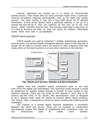 Chapter 04 Networking in Java
- 12 -
Advanced Java Programming
Internet addresses are looked up in a series of hierarchically
cached servers. That means that our local computer might know a particular
name-to- IP-address mapping automatically, such as for itself and nearby
servers. For other names, it may ask a local DNS server for IP address
information. If that server doesn‟t have a particular address, it can go to a
remote site and ask for it. This can continue all the way up to the root
server, called InterNIC (internic.net). This process might take a long time, so
it is wise to structure our code so that we cache IP address information
locally rather than look it up repeatedly.
TCP/IP Client Sockets
TCP/IP sockets are used to implement t reliable, bidirectional, persistent,
point-to-point, and stream-based connections between hosts on the Internet. A
socket can be used to connect Java‟s I/O system to other programs that may
reside either on the local machine or on any other machine on the Internet.
Fig. Clients and servers, Sockets and ServerSockets
Applets may only establish socket connections back to the host
from which the applet was downloaded. This restriction exists because it would
be dangerous for applets loaded through a firewall to have access to any
arbitrary machine. There are two kinds of TCP sockets in Java. One is for
servers, and the other is for clients. The ServerSocket class is designed
to be a listener, which waits for clients to connect before doing anything.
The Socket class is designed to connect to server sockets and initiate protocol
exchanges.
The creation of a Socket object implicitly establishes a connection
between the client and server. There are no methods or constructors
that explicitly expose the details of establishing that connection. Here are
two constructors used to create client sockets:
 