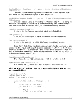 Chapter 04 Networking in Java
- 13 -
Advanced Java Programming
Socket(String hostName, int port) throws UnknownHostException,
IOException
Creates a socket connecting the local host to the named host and port;
can throw an UnknownHostException or an IOException.
Socket(InetAddress ipAddress, int port)throws UnknownHostException,
IOException
Creates a socket using a preexisting InetAddress object and a port; can
throw an IOException. A socket can be examined at any time for the address
and port information associated with it, by use of the following methods:
InetAddress getInetAddress( )
It returns the InetAddress associated with the Socket object.
int getPort( )
It returns the remote port to which this Socket object is connected.
int getLocalPort( )
It returns the local port to which this Socket object is connected.
Once the Socket object has been created, it can also be examined to gain
access to the input and output streams associated with it. Each of these
methods can throw an IOException if the sockets have been invalidated by a
loss of connection on the Net. These streams are used exactly like the other I/O
streams to send and receive data.
InputStream getInputStream( )
This returns the InputStream associated with the invoking socket.
OutputStream getOutputStream( )
This returns the OutputStream associated with the invoking socket.
Find out which of the first 1,024 ports seem to be hosting TCP servers
on a specified host
import java.net.*;
import java.io.*;
public class LowPortScanner
{
public static void main(String[] args)
{
String host = "localhost";
for (int i = 1; i < 1024; i++)
{
try {
Socket s = new Socket(host, i);
 