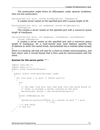 Chapter 04 Networking in Java
- 17 -
Advanced Java Programming
The constructors might throw an IOException under adverse conditions.
Here are the constructors:
ServerSocket(int port) throws BindException, IOException
It creates server socket on the specified port with a queue length of 50.
ServerSocket(int port, int maxQueue) throws BindException,
IOException
This creates a server socket on the specified port with a maximum queue
length of maxQueue.
ServerSocket(int port, int maxQueue, InetAddress localAddress)
throws IOException
It creates a server socket on the specified port with a maximum queue
length of maxQueue. On a multi-homed host, local Address specifies the
IP address to which this socket binds. ServerSocket has a method called accept(
),
which is a blocking call that will wait for a client to initiate communications, and
then return with a normal Socket that is then used for communication with the
client.
Scanner for the server ports: [Ref. 1]
import java.net.*;
import java.io.*;
public class LocalPortScanner
{
public static void main(String[] args)
{
for (int port = 1; port <= 65535; port++)
{
try
{
// the next line will fail and drop into the catch block if
// there is already a server running on the port
ServerSocket server = new ServerSocket(port);
}
catch (IOException ex)
{
System.out.println("There is a server on port " + port
+ ".");
} // end catch
} // end for
}
}
 