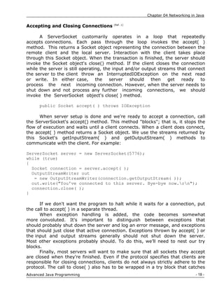 Chapter 04 Networking in Java
- 18 -
Advanced Java Programming
Accepting and Closing Connections [Ref. 1]
A ServerSocket customarily operates in a loop that repeatedly
accepts connections. Each pass through the loop invokes the accept( )
method. This returns a Socket object representing the connection between the
remote client and the local server. Interaction with the client takes place
through this Socket object. When the transaction is finished, the server should
invoke the Socket object's close() method. If the client closes the connection
while the server is still operating, the input and/or output streams that connect
the server to the client throw an InterruptedIOException on the next read
or write. In either case, the server should then get ready to
process the next incoming connection. However, when the server needs to
shut down and not process any further incoming connections, we should
invoke the ServerSocket object's close( ) method.
public Socket accept( ) throws IOException
When server setup is done and we're ready to accept a connection, call
the ServerSocket's accept() method. This method "blocks"; that is, it stops the
flow of execution and waits until a client connects. When a client does connect,
the accept( ) method returns a Socket object. We use the streams returned by
this Socket's getInputStream( ) and getOutputStream( ) methods to
communicate with the client. For example:
ServerSocket server = new ServerSocket(5776);
while (true)
{
Socket connection = server.accept( );
OutputStreamWriter out
= new OutputStreamWriter(connection.getOutputStream( ));
out.write("You've connected to this server. Bye-bye now.rn");
connection.close( );
}
If we don't want the program to halt while it waits for a connection, put
the call to accept( ) in a separate thread.
When exception handling is added, the code becomes somewhat
more convoluted. It's important to distinguish between exceptions that
should probably shut down the server and log an error message, and exceptions
that should just close that active connection. Exceptions thrown by accept( ) or
the input and output streams generally should not shut down the server.
Most other exceptions probably should. To do this, we‟ll need to nest our try
blocks.
Finally, most servers will want to make sure that all sockets they accept
are closed when they're finished. Even if the protocol specifies that clients are
responsible for closing connections, clients do not always strictly adhere to the
protocol. The call to close( ) also has to be wrapped in a try block that catches
 