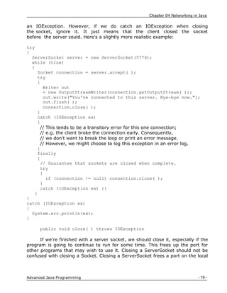Chapter 04 Networking in Java
- 19 -
Advanced Java Programming
an IOException. However, if we do catch an IOException when closing
the socket, ignore it. It just means that the client closed the socket
before the server could. Here's a slightly more realistic example:
try
{
ServerSocket server = new ServerSocket(5776);
while (true)
{
Socket connection = server.accept( );
try
{
Writer out
= new OutputStreamWriter(connection.getOutputStream( ));
out.write("You've connected to this server. Bye-bye now.");
out.flush( );
connection.close( );
}
catch (IOException ex)
{
// This tends to be a transitory error for this one connection;
// e.g. the client broke the connection early. Consequently,
// we don't want to break the loop or print an error message.
// However, we might choose to log this exception in an error log.
}
finally
{
// Guarantee that sockets are closed when complete.
try
{
if (connection != null) connection.close( );
}
catch (IOException ex) {}
}
}
catch (IOException ex)
{
System.err.println(ex);
}
public void close( ) throws IOException
If we're finished with a server socket, we should close it, especially if the
program is going to continue to run for some time. This frees up the port for
other programs that may wish to use it. Closing a ServerSocket should not be
confused with closing a Socket. Closing a ServerSocket frees a port on the local
 