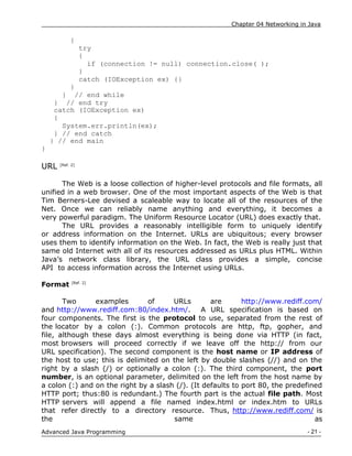 Chapter 04 Networking in Java
- 21 -
Advanced Java Programming
{
try
{
if (connection != null) connection.close( );
}
catch (IOException ex) {}
}
} // end while
} // end try
catch (IOException ex)
{
System.err.println(ex);
} // end catch
} // end main
}
URL [Ref. 2]
The Web is a loose collection of higher-level protocols and file formats, all
unified in a web browser. One of the most important aspects of the Web is that
Tim Berners-Lee devised a scaleable way to locate all of the resources of the
Net. Once we can reliably name anything and everything, it becomes a
very powerful paradigm. The Uniform Resource Locator (URL) does exactly that.
The URL provides a reasonably intelligible form to uniquely identify
or address information on the Internet. URLs are ubiquitous; every browser
uses them to identify information on the Web. In fact, the Web is really just that
same old Internet with all of its resources addressed as URLs plus HTML. Within
Java‟s network class library, the URL class provides a simple, concise
API to access information across the Internet using URLs.
Format [Ref. 2]
Two examples of URLs are http://www.rediff.com/
and http://www.rediff.com:80/index.htm/. A URL specification is based on
four components. The first is the protocol to use, separated from the rest of
the locator by a colon (:). Common protocols are http, ftp, gopher, and
file, although these days almost everything is being done via HTTP (in fact,
most browsers will proceed correctly if we leave off the http:// from our
URL specification). The second component is the host name or IP address of
the host to use; this is delimited on the left by double slashes (//) and on the
right by a slash (/) or optionally a colon (:). The third component, the port
number, is an optional parameter, delimited on the left from the host name by
a colon (:) and on the right by a slash (/). (It defaults to port 80, the predefined
HTTP port; thus:80 is redundant.) The fourth part is the actual file path. Most
HTTP servers will append a file named index.html or index.htm to URLs
that refer directly to a directory resource. Thus, http://www.rediff.com/ is
the same as
 