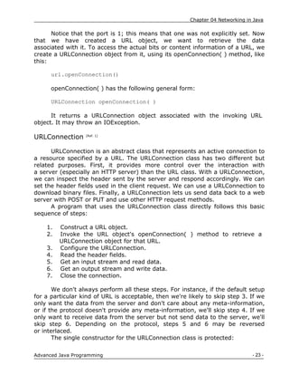Chapter 04 Networking in Java
- 23 -
Advanced Java Programming
Notice that the port is 1; this means that one was not explicitly set. Now
that we have created a URL object, we want to retrieve the data
associated with it. To access the actual bits or content information of a URL, we
create a URLConnection object from it, using its openConnection( ) method, like
this:
url.openConnection()
openConnection( ) has the following general form:
URLConnection openConnection( )
It returns a URLConnection object associated with the invoking URL
object. It may throw an IOException.
URLConnection [Ref. 1]
URLConnection is an abstract class that represents an active connection to
a resource specified by a URL. The URLConnection class has two different but
related purposes. First, it provides more control over the interaction with
a server (especially an HTTP server) than the URL class. With a URLConnection,
we can inspect the header sent by the server and respond accordingly. We can
set the header fields used in the client request. We can use a URLConnection to
download binary files. Finally, a URLConnection lets us send data back to a web
server with POST or PUT and use other HTTP request methods.
A program that uses the URLConnection class directly follows this basic
sequence of steps:
1. Construct a URL object.
2. Invoke the URL object's openConnection( ) method to retrieve a
URLConnection object for that URL.
3. Configure the URLConnection.
4. Read the header fields.
5. Get an input stream and read data.
6. Get an output stream and write data.
7. Close the connection.
We don't always perform all these steps. For instance, if the default setup
for a particular kind of URL is acceptable, then we're likely to skip step 3. If we
only want the data from the server and don't care about any meta-information,
or if the protocol doesn't provide any meta-information, we'll skip step 4. If we
only want to receive data from the server but not send data to the server, we'll
skip step 6. Depending on the protocol, steps 5 and 6 may be reversed
or interlaced.
The single constructor for the URLConnection class is protected:
 