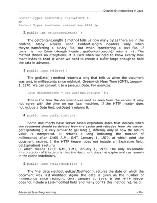 Chapter 04 Networking in Java
- 26 -
Advanced Java Programming
Content-type: text/html; charset=UTF-8
or
Content-Type: text/xml; charset=iso-2022-jp
2. public int getContentLength( )
The getContentLength( ) method tells us how many bytes there are in the
content. Many servers send Content-length headers only when
they're transferring a binary file, not when transferring a text file. If
there is no Content-length header, getContentLength() returns -1. The
method throws no exceptions. It is used when we need to know exactly how
many bytes to read or when we need to create a buffer large enough to hold
the data in advance.
3. public long getDate( )
The getDate( ) method returns a long that tells us when the document
was sent, in milliseconds since midnight, Greenwich Mean Time (GMT), January
1, 1970. We can convert it to a java.util.Date. For example:
Date documentSent = new Date(uc.getDate( ));
This is the time the document was sent as seen from the server; it may
not agree with the time on our local machine. If the HTTP header does
not include a Date field, getDate( ) returns 0.
4. public long getExpiration( )
Some documents have server-based expiration dates that indicate when
the document should be deleted from the cache and reloaded from the server.
getExpiration( ) is very similar to getDate( ), differing only in how the return
value is interpreted. It returns a long indicating the number of
milliseconds after 12:00 A.M., GMT, January 1, 1970, at which point the
document expires. If the HTTP header does not include an Expiration field,
getExpiration( ) returns
0, which means 12:00 A.M., GMT, January 1, 1970. The only reasonable
interpretation of this date is that the document does not expire and can remain
in the cache indefinitely.
5. public long getLastModified( )
The final date method, getLastModified( ), returns the date on which the
document was last modified. Again, the date is given as the number of
milliseconds since midnight, GMT, January 1, 1970. If the HTTP header
does not include a Last-modified field (and many don't), this method returns 0.
 