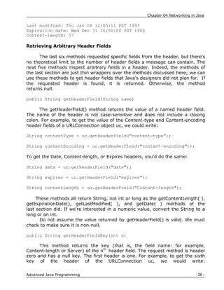 Chapter 04 Networking in Java
- 28 -
Advanced Java Programming
Last modified: Thu Jan 09 12:05:11 PST 1997
Expiration date: Wed Dec 31 16:00:00 PST 1969
Content-length: 57
Retrieving Arbitrary Header Fields
The last six methods requested specific fields from the header, but there's
no theoretical limit to the number of header fields a message can contain. The
next five methods inspect arbitrary fields in a header. Indeed, the methods of
the last section are just thin wrappers over the methods discussed here; we can
use these methods to get header fields that Java's designers did not plan for. If
the requested header is found, it is returned. Otherwise, the method
returns null.
public String getHeaderField(String name)
The getHeaderField() method returns the value of a named header field.
The name of the header is not case-sensitive and does not include a closing
colon. For example, to get the value of the Content-type and Content-encoding
header fields of a URLConnection object uc, we could write:
String contentType = uc.getHeaderField("content-type");
String contentEncoding = uc.getHeaderField("content-encoding"));
To get the Date, Content-length, or Expires headers, you'd do the same:
String data = uc.getHeaderField("date");
String expires = uc.getHeaderField("expires");
String contentLength = uc.getHeaderField("Content-length");
These methods all return String, not int or long as the getContentLength( ),
getExpirationDate(), getLastModified( ), and getDate( ) methods of the
last section did. If we're interested in a numeric value, convert the String to a
long or an int.
Do not assume the value returned by getHeaderField() is valid. We must
check to make sure it is non-null.
public String getHeaderFieldKey(int n)
This method returns the key (that is, the field name: for example,
Content-length or Server) of the nth
header field. The request method is header
zero and has a null key. The first header is one. For example, to get the sixth
key of the header of the URLConnection uc, we would write:
 