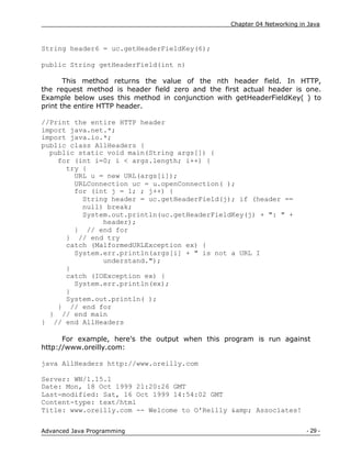 Chapter 04 Networking in Java
- 29 -
Advanced Java Programming
String header6 = uc.getHeaderFieldKey(6);
public String getHeaderField(int n)
This method returns the value of the nth header field. In HTTP,
the request method is header field zero and the first actual header is one.
Example below uses this method in conjunction with getHeaderFieldKey( ) to
print the entire HTTP header.
//Print the entire HTTP header
import java.net.*;
import java.io.*;
public class AllHeaders {
public static void main(String args[]) {
for (int i=0; i < args.length; i++) {
try {
URL u = new URL(args[i]);
URLConnection uc = u.openConnection( );
for (int j = 1; ; j++) {
String header = uc.getHeaderField(j); if (header ==
null) break;
System.out.println(uc.getHeaderFieldKey(j) + ": " +
header);
} // end for
} // end try
catch (MalformedURLException ex) {
System.err.println(args[i] + " is not a URL I
understand.");
}
catch (IOException ex) {
System.err.println(ex);
}
System.out.println( );
} // end for
} // end main
} // end AllHeaders
For example, here's the output when this program is run against
http://www.oreilly.com:
java AllHeaders http://www.oreilly.com
Server: WN/1.15.1
Date: Mon, 18 Oct 1999 21:20:26 GMT
Last-modified: Sat, 16 Oct 1999 14:54:02 GMT
Content-type: text/html
Title: www.oreilly.com -- Welcome to O'Reilly &amp; Associates!
 