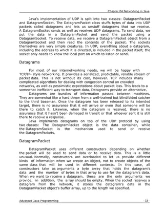 Chapter 04 Networking in Java
- 33 -
Advanced Java Programming
Java's implementation of UDP is split into two classes: DatagramPacket
and DatagramSocket. The DatagramPacket class stuffs bytes of data into UDP
packets called datagrams and lets us unstuff datagrams that we receive.
A DatagramSocket sends as well as receives UDP datagrams. To send data, we
put the data in a DatagramPacket and send the packet using a
DatagramSocket. To receive data, we receive a DatagramPacket object from a
DatagramSocket and then read the contents of the packet. The sockets
themselves are very simple creatures. In UDP, everything about a datagram,
including the address to which it is directed, is included in the packet itself; the
socket only needs to know the local port on which to listen or send.
Datagrams
For most of our internetworking needs, we will be happy with
TCP/IP- style networking. It provides a serialized, predictable, reliable stream of
packet data. This is not without its cost, however. TCP includes many
complicated algorithms for dealing with congestion control on crowded
networks, as well as pessimistic expectations about packet loss. This leads to a
somewhat inefficient way to transport data. Datagrams provide an alternative.
Datagrams are bundles of information passed between machines.
They are somewhat like a hard throw from a well-trained but blindfolded catcher
to the third baseman. Once the datagram has been released to its intended
target, there is no assurance that it will arrive or even that someone will be
there to catch it. Likewise, when the datagram is received, there is no
assurance that it hasn‟t been damaged in transit or that whoever sent it is still
there to receive a response.
Java implements datagrams on top of the UDP protocol by using
two classes: The DatagramPacket object is the data container, while
the DatagramSocket is the mechanism used to send or receive
the DatagramPackets.
DatagramPacket
DatagramPacket uses different constructors depending on whether
the packet will be used to send data or to receive data. This is a little
unusual. Normally, constructors are overloaded to let us provide different
kinds of information when we create an object, not to create objects of the
same class that will be used in different contexts. In this case, all
constructors take as arguments a byte array that holds the datagram's
data and the number of bytes in that array to use for the datagram's data.
When we want to receive a datagram, these are the only arguments we
provide; in addition, the array should be empty. When the socket receives a
datagram from the network, it stores the datagram's data in the
DatagramPacket object's buffer array, up to the length we specified.
 