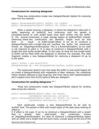 Chapter 04 Networking in Java
- 34 -
Advanced Java Programming
Constructors for receiving datagrams
These two constructors create new DatagramPacket objects for receiving
data from the network:
public DatagramPacket(byte[] buffer, int length)
public DatagramPacket(byte[] buffer, int offset, int length)
When a socket receives a datagram, it stores the datagram's data part in
buffer beginning at buffer[0] and continuing until the packet is
completely stored or until length bytes have been written into the buffer.
If the second constructor is used, storage begins at buffer[offset] instead.
Otherwise, these two constructors are identical. length must be less
than or equal to buffer.length-offset. If we try to construct a
DatagramPacket with a length that will overflow the buffer, the constructor
throws an IllegalArgumentException. This is a RuntimeException, so our code
is not required to catch it. It is okay to construct a DatagramPacket with a
length less than buffer.length-offset. In this case, at most the first length bytes
of buffer will be filled when the datagram is received. For example, this code
fragment creates a new DatagramPacket for receiving a datagram of up to
8,192 bytes:
byte[] buffer = new byte[8192];
DatagramPacket dp = new DatagramPacket(buffer, buffer.length);
The constructor doesn't care how large the buffer is and would happily let
us create a DatagramPacket with megabytes of data. However, the underlying
native network software is less forgiving, and most native UDP implementations
don't support more than 8,192 bytes of data per datagram.
Constructors for sending datagrams [Ref. 1]
These two constructors create new DatagramPacket objects for sending
data across the network:
public DatagramPacket(byte[] data, int length,
InetAddress destination, int port)
public DatagramPacket(byte[] data, int offset, int length,
InetAddress destination, int port)
Each constructor creates a new DatagramPacket to be sent to
another host. The packet is filled with length bytes of the data array starting at
offset or
0 if offset is not used. If we try to construct a DatagramPacket with a length
that is greater than data.length, the constructor throws
an IllegalArgumentException. It's okay to construct a DatagramPacket object
with an offset and a length that will leave extra, unused space at the end of the
 