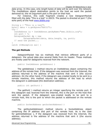 Chapter 04 Networking in Java
- 35 -
Advanced Java Programming
data array. In this case, only length bytes of data will be sent over the network.
The InetAddress object destination points to the host we want the packet
delivered to; the int argument port is the port on that host.
For instance, this code fragment creates a new DatagramPacket
filled with the data "This is a test" in ASCII. The packet is directed at port 7 (the
echo port) of the host www.ibiblio.org:
String s = "This is a test";
byte[] data = s.getBytes("ASCII");
try {
InetAddress ia = InetAddress.getByName("www.ibiblio.org");
int port = 7;
DatagramPacket dp = new
DatagramPacket(data, data.length, ia, port);
// send the packet...
}
catch (IOException ex){ }
The get Methods
DatagramPacket has six methods that retrieve different parts of a
datagram: the actual data plus several fields from its header. These methods
are mostly used for datagrams received from the network.
public InetAddress getAddress( )
The getAddress( ) method returns an InetAddress object containing the
address of the remote host. If the datagram was received from the Internet, the
address returned is the address of the machine that sent it (the source
address). On the other hand, if the datagram was created locally to be sent to a
remote machine, this method returns the address of the host to which
the datagram is addressed (the destination address).
public int getPort( )
The getPort( ) method returns an integer specifying the remote port. If
this datagram was received from the Internet, this is the port on the host that
sent the packet. If the datagram was created locally to be sent to a
remote host, this is the port to which the packet is addressed on the remote
machine.
public SocketAddress getSocketAddress( )
The getSocketAddress() method returns a SocketAddress object
containing the IP address and port of the remote host. As is the case
for getInetAddress( ), if the datagram was received from the Internet, the
address returned is the address of the machine that sent it (the source
address).
 