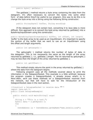 Chapter 04 Networking in Java
- 36 -
Advanced Java Programming
public byte[] getData( )
The getData( ) method returns a byte array containing the data from the
datagram. It's often necessary to convert the bytes into some other
form of data before they'll be useful to our program. One way to do this is to
change the byte array into a String using the following String constructor:
public String(byte[] buffer, String encoding)
If the datagram does not contain text, converting it to Java data is more
difficult. One approach is to convert the byte array returned by getData() into a
ByteArrayInputStream using this constructor:
public ByteArrayInputStream(byte[] buffer, int offset, int length)
‘buffer’ is the byte array to be used as an InputStream. It's important to specify
the portion of the buffer that we want to use as an InputStream using
the offset and length arguments.
public int getLength( )
The getLength( ) method returns the number of bytes of data in
the datagram. This is not necessarily the same as the length of the array
returned by getData( ), i.e., getData( ).length. The int returned by getLength( )
may be less than the length of the array returned by getData( ).
public int getOffset( )
This method simply returns the point in the array returned by getData( )
where the data from the datagram begins.
Following program uses all the methods covered above to print the
information in the DatagramPacket. This example is a little artificial; because
the program creates a DatagramPacket, it already knows what's in it.
More often, we'll use these methods on a DatagramPacket received from
the network, but that will have to wait for the introduction of the
DatagramSocket class in the next section.
//Construct a DatagramPacket to receive data [Ref. 1]
import java.net.*;
public class DatagramExample1
{
public static void main(String[] args)
{
String s = "This is a test.";
byte[] data = s.getBytes( );
try
{
InetAddress ia = InetAddress.getByName("www.ibiblio.org");
 