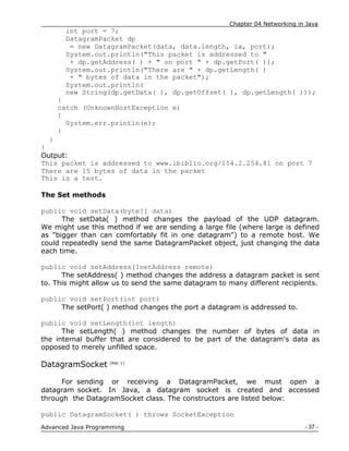 Chapter 04 Networking in Java
- 37 -
Advanced Java Programming
int port = 7;
DatagramPacket dp
= new DatagramPacket(data, data.length, ia, port);
System.out.println("This packet is addressed to "
+ dp.getAddress( ) + " on port " + dp.getPort( ));
System.out.println("There are " + dp.getLength( )
+ " bytes of data in the packet");
System.out.println(
new String(dp.getData( ), dp.getOffset( ), dp.getLength( )));
}
catch (UnknownHostException e)
{
System.err.println(e);
}
}
}
Output:
This packet is addressed to www.ibiblio.org/154.2.254.81 on port 7
There are 15 bytes of data in the packet
This is a test.
The Set methods
public void setData(byte[] data)
The setData( ) method changes the payload of the UDP datagram.
We might use this method if we are sending a large file (where large is defined
as "bigger than can comfortably fit in one datagram") to a remote host. We
could repeatedly send the same DatagramPacket object, just changing the data
each time.
public void setAddress(InetAddress remote)
The setAddress( ) method changes the address a datagram packet is sent
to. This might allow us to send the same datagram to many different recipients.
public void setPort(int port)
The setPort( ) method changes the port a datagram is addressed to.
public void setLength(int length)
The setLength( ) method changes the number of bytes of data in
the internal buffer that are considered to be part of the datagram's data as
opposed to merely unfilled space.
DatagramSocket [Ref. 1]
For sending or receiving a DatagramPacket, we must open a
datagram socket. In Java, a datagram socket is created and accessed
through the DatagramSocket class. The constructors are listed below:
public DatagramSocket( ) throws SocketException
 