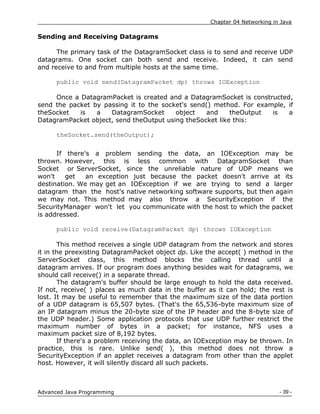 Chapter 04 Networking in Java
- 39 -
Advanced Java Programming
Sending and Receiving Datagrams
The primary task of the DatagramSocket class is to send and receive UDP
datagrams. One socket can both send and receive. Indeed, it can send
and receive to and from multiple hosts at the same time.
public void send(DatagramPacket dp) throws IOException
Once a DatagramPacket is created and a DatagramSocket is constructed,
send the packet by passing it to the socket's send() method. For example, if
theSocket is a DatagramSocket object and theOutput is a
DatagramPacket object, send theOutput using theSocket like this:
theSocket.send(theOutput);
If there's a problem sending the data, an IOException may be
thrown. However, this is less common with DatagramSocket than
Socket or ServerSocket, since the unreliable nature of UDP means we
won't get an exception just because the packet doesn't arrive at its
destination. We may get an IOException if we are trying to send a larger
datagram than the host's native networking software supports, but then again
we may not. This method may also throw a SecurityException if the
SecurityManager won't let you communicate with the host to which the packet
is addressed.
public void receive(DatagramPacket dp) throws IOException
This method receives a single UDP datagram from the network and stores
it in the preexisting DatagramPacket object dp. Like the accept( ) method in the
ServerSocket class, this method blocks the calling thread until a
datagram arrives. If our program does anything besides wait for datagrams, we
should call receive() in a separate thread.
The datagram's buffer should be large enough to hold the data received.
If not, receive( ) places as much data in the buffer as it can hold; the rest is
lost. It may be useful to remember that the maximum size of the data portion
of a UDP datagram is 65,507 bytes. (That's the 65,536-byte maximum size of
an IP datagram minus the 20-byte size of the IP header and the 8-byte size of
the UDP header.) Some application protocols that use UDP further restrict the
maximum number of bytes in a packet; for instance, NFS uses a
maximum packet size of 8,192 bytes.
If there's a problem receiving the data, an IOException may be thrown. In
practice, this is rare. Unlike send( ), this method does not throw a
SecurityException if an applet receives a datagram from other than the applet
host. However, it will silently discard all such packets.
 