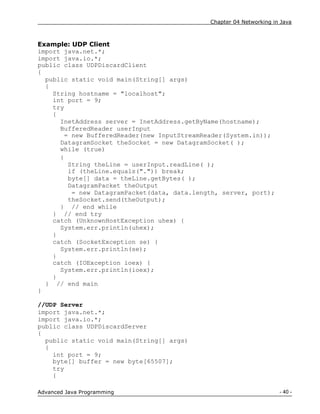 Chapter 04 Networking in Java
- 40 -
Advanced Java Programming
Example: UDP Client
import java.net.*;
import java.io.*;
public class UDPDiscardClient
{
public static void main(String[] args)
{
String hostname = "localhost";
int port = 9;
try
{
InetAddress server = InetAddress.getByName(hostname);
BufferedReader userInput
= new BufferedReader(new InputStreamReader(System.in));
DatagramSocket theSocket = new DatagramSocket( );
while (true)
{
String theLine = userInput.readLine( );
if (theLine.equals(".")) break;
byte[] data = theLine.getBytes( );
DatagramPacket theOutput
= new DatagramPacket(data, data.length, server, port);
theSocket.send(theOutput);
} // end while
} // end try
catch (UnknownHostException uhex) {
System.err.println(uhex);
}
catch (SocketException se) {
System.err.println(se);
}
catch (IOException ioex) {
System.err.println(ioex);
}
} // end main
}
//UDP Server
import java.net.*;
import java.io.*;
public class UDPDiscardServer
{
public static void main(String[] args)
{
int port = 9;
byte[] buffer = new byte[65507];
try
{
 