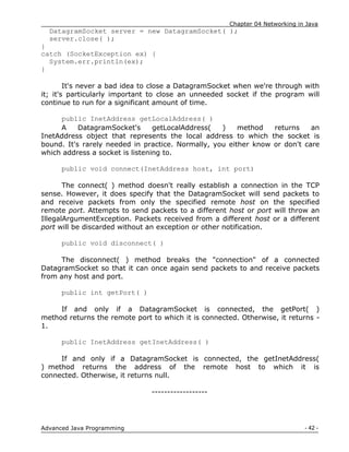 Chapter 04 Networking in Java
- 42 -
Advanced Java Programming
DatagramSocket server = new DatagramSocket( );
server.close( );
}
catch (SocketException ex) {
System.err.println(ex);
}
It's never a bad idea to close a DatagramSocket when we're through with
it; it's particularly important to close an unneeded socket if the program will
continue to run for a significant amount of time.
public InetAddress getLocalAddress( )
A DatagramSocket's getLocalAddress( ) method returns an
InetAddress object that represents the local address to which the socket is
bound. It's rarely needed in practice. Normally, you either know or don't care
which address a socket is listening to.
public void connect(InetAddress host, int port)
The connect( ) method doesn't really establish a connection in the TCP
sense. However, it does specify that the DatagramSocket will send packets to
and receive packets from only the specified remote host on the specified
remote port. Attempts to send packets to a different host or port will throw an
IllegalArgumentException. Packets received from a different host or a different
port will be discarded without an exception or other notification.
public void disconnect( )
The disconnect( ) method breaks the "connection" of a connected
DatagramSocket so that it can once again send packets to and receive packets
from any host and port.
public int getPort( )
If and only if a DatagramSocket is connected, the getPort( )
method returns the remote port to which it is connected. Otherwise, it returns -
1.
public InetAddress getInetAddress( )
If and only if a DatagramSocket is connected, the getInetAddress(
) method returns the address of the remote host to which it is
connected. Otherwise, it returns null.
------------------
 