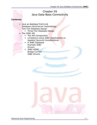Chapter 05 Java DataBase Connectivity (JDBC)
Advanced Java Programming - 1 -
Chapter 05
Java Data-Base Connectivity
Contents:
 Java as database front-end
Database client/server methodology
Two-Tier Database Design
 Three-Tier Database Design
 The JDBC API
 The API Components
 Limitations Using JDBC (Applications vs.
Applets) Security Considerations
 A JDBC Database
Example JDBC
Drivers
 JDBC-ODBC
Bridge Current
JDBC Drivers
 