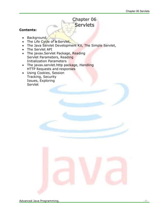 Chapter 06 Servlets
Advanced Java Programming. - 1 -
Chapter 06
Servlets
Contents:
 Background,
 The Life Cycle of a Servlet,
 The Java Servlet Development Kit, The Simple Servlet,
 The Servlet API
 The javax.Servlet Package, Reading
Servlet Parameters, Reading
Initialization Parameters
 The javax.servlet.http package, Handling
HTTP Requests and responses
 Using Cookies, Session
Tracking, Security
Issues, Exploring
Servlet
 