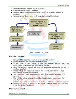 Chapter 06 Servlets
Advanced Java Programming. - 14 -
ServletConfig
Servlet Class
Garbage
Collection
Initialization
and Loading
Destroying the servlet
by calling the
destroy method
Calling the
init method
Servicing requests by
calling the
service method
 Loads the servlet when it is first requested.
 Calls the servlet‘s init( ) method.
 Handles any number of requests by calling the servlet‘s service( )
method.
 When shutting down, calls each servlet‘s destroy( ) method.
Fig. Servlet‘s Life Cycle
The init( ) method
 It request for a servlet received by the servlet engine.
 Checks to see if the servlet is already loaded.
 If not, uses a class loader to get the required servlet class and
instantiates it by calling the constructor method.
 After the servlet is loaded, but before it services any requests, the init ( )
method is called.
 Inside init( ), the resources used by the servlet are initialized. E.g:
establishing database connection.
 This method is called only once just before the servlet is placed into
service.
 The init( ) method takes a ServletConfig object as a parameter. Its
signature is:
public void init(ServletConfig config) throws ServletException
 Most common way of doing this is to have it call the super.init( ) passing
it the ServletConfig object.
The service( ) method
 