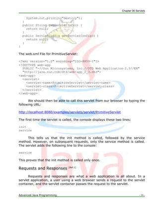 Chapter 06 Servlets
Advanced Java Programming. - 16 -
System.out.println("destroy");
}
public String getServletInfo() {
return null;
}
public ServletConfig getServletConfig() {
return null;
}
}
The web.xml File for PrimitiveServlet:
<?xml version="1.0" encoding="ISO-8859-1"?>
<!DOCTYPE web-app
PUBLIC "-//Sun Microsystems, Inc.//DTD Web Application 2.3//EN"
"http://java.sun.com/dtd/web-app_2_3.dtd">
<web-app>
<servlet>
<servlet-name>PrimitiveServlet</servlet-name>
<servlet-class>PrimitiveServlet</servlet-class>
</servlet>
</web-app>
We should then be able to call this servlet from our browser by typing the
following URL:
http://localhost:8080/examples/servlets/servlet/PrimitiveServlet
The first time the servlet is called, the console displays these two lines:
init
service
This tells us that the init method is called, followed by the service
method. However, on subsequent requests, only the service method is called.
The servlet adds the following line to the console:
service
This proves that the init method is called only once.
Requests and Responses [Ref.1]
Requests and responses are what a web application is all about. In a
servlet application, a user using a web browser sends a request to the servlet
container, and the servlet container passes the request to the servlet.
 
