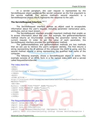 Chapter 06 Servlets
Advanced Java Programming. - 17 -
In a servlet paradigm, the user request is represented by the
ServletRequest object passed by the servlet container as the first argument to
the service method. The service method's second argument is a
ServletResponse object, which represents the response to the user.
The ServletRequest Interface [Ref.1]
The ServletRequest interface defines an object used to encapsulate
information about the user's request, including parameter name/value pairs,
attributes, and an input stream.
The ServletRequest interface provides important methods that enable us
to access information about the user. For example, the getParameterNames
method returns an Enumeration containing the parameter names for the
current request. In order to get the value of each parameter, the
ServletRequest interface provides the getParameter method.
The getRemoteAddress and getRemoteHost methods are two methods
that we can use to retrieve the user's computer identity. The first returns a
string representing the IP address of the computer the client is using, and the
second method returns a string representing the qualified host name of the
computer.
The following example, shows a ServletRequest object in action. The
example consists of an HTML form in a file named index.html and a servlet
called RequestDemoServlet.
The index.html file:
<HTML>
<HEAD>
<TITLE>Sending a request</TITLE>
</HEAD>
<BODY>
<FORM ACTION =
http://localhost:8080/examples/servlets/servlet/RequestDemoServlet
METHOD="POST">
<BR><BR>
Author: <INPUT TYPE="TEXT" NAME="Author">
<INPUT TYPE="SUBMIT" NAME="Submit">
<INPUT TYPE="RESET" VALUE="Reset">
</FORM>
</BODY>
</HTML>
The RequestDemoServlet.java file:
import javax.servlet.*;
import java.util.Enumeration;
import java.io.IOException;
public class RequestDemoServlet implements Servlet {
public void init(ServletConfig config) throws ServletException {
 