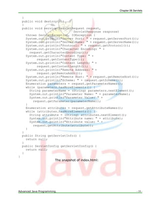 Chapter 06 Servlets
Advanced Java Programming. - 18 -
}
public void destroy() {
}
public void service(ServletRequest request,
ServletResponse response)
throws ServletException, IOException {
System.out.println("Server Port: " + request.getServerPort());
System.out.println("Server Name: " + request.getServerName());
System.out.println("Protocol: " + request.getProtocol());
System.out.println("Character Encoding: " +
request.getCharacterEncoding());
System.out.println("Content Type: " +
request.getContentType());
System.out.println("Content Length: " +
request.getContentLength());
System.out.println("Remote Address: " +
request.getRemoteAddr());
System.out.println("Remote Host: " + request.getRemoteHost());
System.out.println("Scheme: " + request.getScheme());
Enumeration parameters = request.getParameterNames();
while (parameters.hasMoreElements()) {
String parameterName = (String) parameters.nextElement();
System.out.println("Parameter Name: " + parameterName);
System.out.println("Parameter Value: " +
request.getParameter(parameterName));
}
Enumeration attributes = request.getAttributeNames();
while (attributes.hasMoreElements()) {
String attribute = (String) attributes.nextElement();
System.out.println("Attribute name: " + attribute);
System.out.println("Attribute value: " +
request.getAttribute(attribute));
}
}
public String getServletInfo() {
return null;
}
public ServletConfig getServletConfig() {
return null;
}
}
The snapshot of index.html:
 
