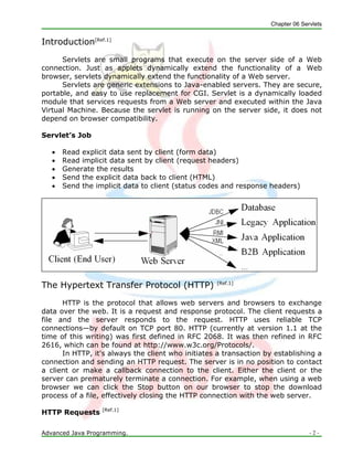 Chapter 06 Servlets
Advanced Java Programming. - 2 -
Introduction[Ref.1]
Servlets are small programs that execute on the server side of a Web
connection. Just as applets dynamically extend the functionality of a Web
browser, servlets dynamically extend the functionality of a Web server.
Servlets are generic extensions to Java-enabled servers. They are secure,
portable, and easy to use replacement for CGI. Servlet is a dynamically loaded
module that services requests from a Web server and executed within the Java
Virtual Machine. Because the servlet is running on the server side, it does not
depend on browser compatibility.
Servlet’s Job
 Read explicit data sent by client (form data)
 Read implicit data sent by client (request headers)
 Generate the results
 Send the explicit data back to client (HTML)
 Send the implicit data to client (status codes and response headers)
The Hypertext Transfer Protocol (HTTP) [Ref.1]
HTTP is the protocol that allows web servers and browsers to exchange
data over the web. It is a request and response protocol. The client requests a
file and the server responds to the request. HTTP uses reliable TCP
connections—by default on TCP port 80. HTTP (currently at version 1.1 at the
time of this writing) was first defined in RFC 2068. It was then refined in RFC
2616, which can be found at http://www.w3c.org/Protocols/.
In HTTP, it's always the client who initiates a transaction by establishing a
connection and sending an HTTP request. The server is in no position to contact
a client or make a callback connection to the client. Either the client or the
server can prematurely terminate a connection. For example, when using a web
browser we can click the Stop button on our browser to stop the download
process of a file, effectively closing the HTTP connection with the web server.
HTTP Requests [Ref.1]
 