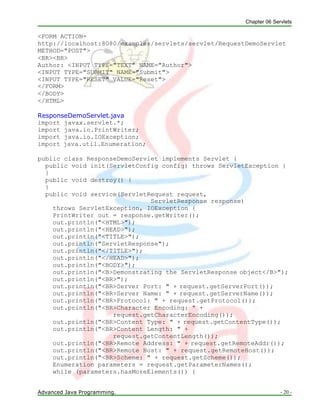 Chapter 06 Servlets
Advanced Java Programming. - 20 -
<FORM ACTION=
http://localhost:8080/examples/servlets/servlet/RequestDemoServlet
METHOD="POST">
<BR><BR>
Author: <INPUT TYPE="TEXT" NAME="Author">
<INPUT TYPE="SUBMIT" NAME="Submit">
<INPUT TYPE="RESET" VALUE="Reset">
</FORM>
</BODY>
</HTML>
ResponseDemoServlet.java
import javax.servlet.*;
import java.io.PrintWriter;
import java.io.IOException;
import java.util.Enumeration;
public class ResponseDemoServlet implements Servlet {
public void init(ServletConfig config) throws ServletException {
}
public void destroy() {
}
public void service(ServletRequest request,
ServletResponse response)
throws ServletException, IOException {
PrintWriter out = response.getWriter();
out.println("<HTML>");
out.println("<HEAD>");
out.println("<TITLE>");
out.println("ServletResponse");
out.println("</TITLE>");
out.println("</HEAD>");
out.println("<BODY>");
out.println("<B>Demonstrating the ServletResponse object</B>");
out.println("<BR>");
out.println("<BR>Server Port: " + request.getServerPort());
out.println("<BR>Server Name: " + request.getServerName());
out.println("<BR>Protocol: " + request.getProtocol());
out.println("<BR>Character Encoding: " +
request.getCharacterEncoding());
out.println("<BR>Content Type: " + request.getContentType());
out.println("<BR>Content Length: " +
request.getContentLength());
out.println("<BR>Remote Address: " + request.getRemoteAddr());
out.println("<BR>Remote Host: " + request.getRemoteHost());
out.println("<BR>Scheme: " + request.getScheme());
Enumeration parameters = request.getParameterNames();
while (parameters.hasMoreElements()) {
 