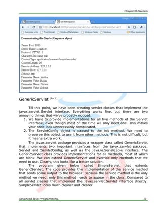 Chapter 06 Servlets
Advanced Java Programming. - 22 -
GenericServlet [Ref.1]
Till this point, we have been creating servlet classes that implement the
javax.servlet.Servlet interface. Everything works fine, but there are two
annoying things that we've probably noticed:
1. We have to provide implementations for all five methods of the Servlet
interface, even though most of the time we only need one. This makes
your code look unnecessarily complicated.
2. The ServletConfig object is passed to the init method. We need to
preserve this object to use it from other methods. This is not difficult, but
it means extra work.
The javax.servlet package provides a wrapper class called GenericServlet
that implements two important interfaces from the javax.servlet package:
Servlet and ServletConfig, as well as the java.io.Serializable interface. The
GenericServlet class provides implementations for all methods, most of which
are blank. We can extend GenericServlet and override only methods that we
need to use. Clearly, this looks like a better solution.
The program given below called SimpleServlet that extends
GenericServlet. The code provides the implementation of the service method
that sends some output to the browser. Because the service method is the only
method we need, only this method needs to appear in the class. Compared to
all servlet classes that implement the javax.servlet.Servlet interface directly,
SimpleServlet looks much cleaner and clearer.
 