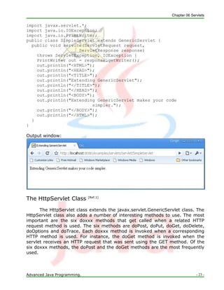 Chapter 06 Servlets
Advanced Java Programming. - 23 -
import javax.servlet.*;
import java.io.IOException;
import java.io.PrintWriter;
public class SimpleServlet extends GenericServlet {
public void service(ServletRequest request,
ServletResponse response)
throws ServletException, IOException {
PrintWriter out = response.getWriter();
out.println("<HTML>");
out.println("<HEAD>");
out.println("<TITLE>");
out.println("Extending GenericServlet");
out.println("</TITLE>");
out.println("</HEAD>");
out.println("<BODY>");
out.println("Extending GenericServlet makes your code
simpler.");
out.println("</BODY>");
out.println("</HTML>");
}
}
Output window:
The HttpServlet Class [Ref.1]
The HttpServlet class extends the javax.servlet.GenericServlet class. The
HttpServlet class also adds a number of interesting methods to use. The most
important are the six doxxx methods that get called when a related HTTP
request method is used. The six methods are doPost, doPut, doGet, doDelete,
doOptions and doTrace. Each doxxx method is invoked when a corresponding
HTTP method is used. For instance, the doGet method is invoked when the
servlet receives an HTTP request that was sent using the GET method. Of the
six doxxx methods, the doPost and the doGet methods are the most frequently
used.
 