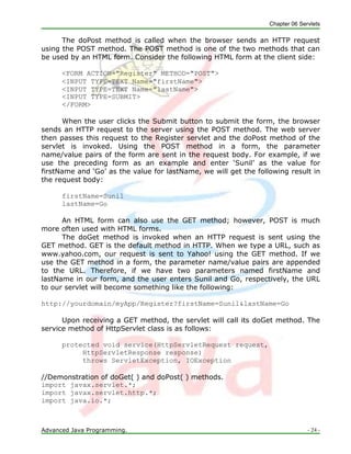 Chapter 06 Servlets
Advanced Java Programming. - 24 -
The doPost method is called when the browser sends an HTTP request
using the POST method. The POST method is one of the two methods that can
be used by an HTML form. Consider the following HTML form at the client side:
<FORM ACTION="Register" METHOD="POST">
<INPUT TYPE=TEXT Name="firstName">
<INPUT TYPE=TEXT Name="lastName">
<INPUT TYPE=SUBMIT>
</FORM>
When the user clicks the Submit button to submit the form, the browser
sends an HTTP request to the server using the POST method. The web server
then passes this request to the Register servlet and the doPost method of the
servlet is invoked. Using the POST method in a form, the parameter
name/value pairs of the form are sent in the request body. For example, if we
use the preceding form as an example and enter ‗Sunil‘ as the value for
firstName and ‗Go‘ as the value for lastName, we will get the following result in
the request body:
firstName=Sunil
lastName=Go
An HTML form can also use the GET method; however, POST is much
more often used with HTML forms.
The doGet method is invoked when an HTTP request is sent using the
GET method. GET is the default method in HTTP. When we type a URL, such as
www.yahoo.com, our request is sent to Yahoo! using the GET method. If we
use the GET method in a form, the parameter name/value pairs are appended
to the URL. Therefore, if we have two parameters named firstName and
lastName in our form, and the user enters Sunil and Go, respectively, the URL
to our servlet will become something like the following:
http://yourdomain/myApp/Register?firstName=Sunil&lastName=Go
Upon receiving a GET method, the servlet will call its doGet method. The
service method of HttpServlet class is as follows:
protected void service(HttpServletRequest request,
HttpServletResponse response)
throws ServletException, IOException
//Demonstration of doGet( ) and doPost( ) methods.
import javax.servlet.*;
import javax.servlet.http.*;
import java.io.*;
 