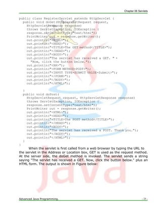 Chapter 06 Servlets
Advanced Java Programming. - 25 -
public class RegisterServlet extends HttpServlet {
public void doGet(HttpServletRequest request,
HttpServletResponse response)
throws ServletException, IOException {
response.setContentType("text/html");
PrintWriter out = response.getWriter();
out.println("<HTML>");
out.println("<HEAD>");
out.println("<TITLE>The GET method</TITLE>");
out.println("</HEAD>");
out.println("<BODY>");
out.println("The servlet has received a GET. " +
"Now, click the button below.");
out.println("<BR>");
out.println("<FORM METHOD=POST>");
out.println("<INPUT TYPE=SUBMIT VALUE=Submit>");
out.println("</FORM>");
out.println("</BODY>");
out.println("</HTML>");
}
public void doPost(
HttpServletRequest request, HttpServletResponse response)
throws ServletException, IOException {
response.setContentType("text/html");
PrintWriter out = response.getWriter();
out.println("<HTML>");
out.println("<HEAD>");
out.println("<TITLE>The POST method</TITLE>");
out.println("</HEAD>");
out.println("<BODY>");
out.println("The servlet has received a POST. Thank you.");
out.println("</BODY>");
out.println("</HTML>");
}
}
When the servlet is first called from a web browser by typing the URL to
the servlet in the Address or Location box, GET is used as the request method.
At the server side, the doGet method is invoked. The servlet sends a string
saying "The servlet has received a GET. Now, click the button below." plus an
HTML form. The output is shown in Figure below:
 