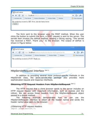 Chapter 06 Servlets
Advanced Java Programming. - 26 -
The form sent to the browser uses the POST method. When the user
clicks the button to submit the form, a POST request is sent to the server. The
servlet then invokes the doPost method, sending a String saying, "The servlet
has received a POST. Thank you," to the browser. The output of doPost is
shown in Figure below:
HttpServletRequest Interface [Ref.1]
In addition to providing several more protocol-specific methods in the
HttpServlet class, the javax.servlet.http package also provides more
sophisticated request and response interfaces.
Obtaining HTTP Request Headers from HttpServletRequest [Ref.1]
The HTTP request that a client browser sends to the server includes an
HTTP request header with important information, such as cookies and the
referer. We can access these headers from the HttpServletRequest object
passed to a doxxx method.
The following example demonstrates how we can use the
HttpServletRequest interface to obtain all the header names and sends the
header name/value pairs to the browser.
//Obtaining HTTP request Headers
import javax.servlet.*;
 