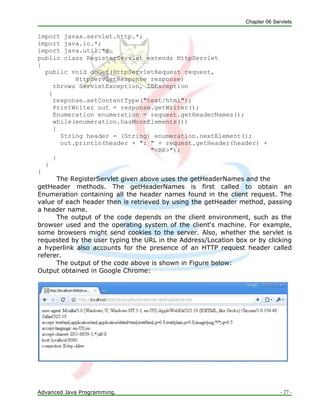 Chapter 06 Servlets
Advanced Java Programming. - 27 -
import javax.servlet.http.*;
import java.io.*;
import java.util.*;
public class RegisterServlet extends HttpServlet
{
public void doGet(HttpServletRequest request,
HttpServletResponse response)
throws ServletException, IOException
{
response.setContentType("text/html");
PrintWriter out = response.getWriter();
Enumeration enumeration = request.getHeaderNames();
while(enumeration.hasMoreElements())
{
String header = (String) enumeration.nextElement();
out.println(header + ": " + request.getHeader(header) +
"<BR>");
}
}
}
The RegisterServlet given above uses the getHeaderNames and the
getHeader methods. The getHeaderNames is first called to obtain an
Enumeration containing all the header names found in the client request. The
value of each header then is retrieved by using the getHeader method, passing
a header name.
The output of the code depends on the client environment, such as the
browser used and the operating system of the client's machine. For example,
some browsers might send cookies to the server. Also, whether the servlet is
requested by the user typing the URL in the Address/Location box or by clicking
a hyperlink also accounts for the presence of an HTTP request header called
referer.
The output of the code above is shown in Figure below:
Output obtained in Google Chrome:
 
