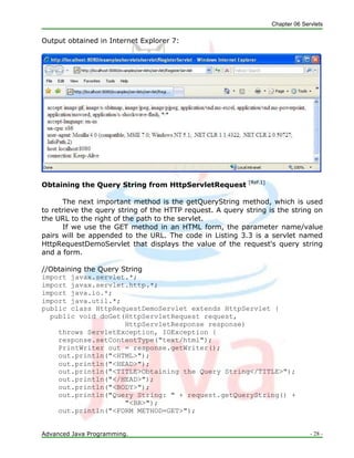 Chapter 06 Servlets
Advanced Java Programming. - 28 -
Output obtained in Internet Explorer 7:
Obtaining the Query String from HttpServletRequest [Ref.1]
The next important method is the getQueryString method, which is used
to retrieve the query string of the HTTP request. A query string is the string on
the URL to the right of the path to the servlet.
If we use the GET method in an HTML form, the parameter name/value
pairs will be appended to the URL. The code in Listing 3.3 is a servlet named
HttpRequestDemoServlet that displays the value of the request's query string
and a form.
//Obtaining the Query String
import javax.servlet.*;
import javax.servlet.http.*;
import java.io.*;
import java.util.*;
public class HttpRequestDemoServlet extends HttpServlet {
public void doGet(HttpServletRequest request,
HttpServletResponse response)
throws ServletException, IOException {
response.setContentType("text/html");
PrintWriter out = response.getWriter();
out.println("<HTML>");
out.println("<HEAD>");
out.println("<TITLE>Obtaining the Query String</TITLE>");
out.println("</HEAD>");
out.println("<BODY>");
out.println("Query String: " + request.getQueryString() +
"<BR>");
out.println("<FORM METHOD=GET>");
 
