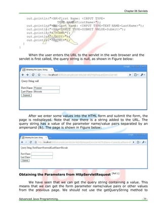 Chapter 06 Servlets
Advanced Java Programming. - 29 -
out.println("<BR>First Name: <INPUT TYPE=
TEXT NAME=FirstName>");
out.println("<BR>Last Name: <INPUT TYPE=TEXT NAME=LastName>");
out.println("<BR><INPUT TYPE=SUBMIT VALUE=Submit>");
out.println("</FORM>");
out.println("</BODY>");
out.println("</HTML>");
}
}
When the user enters the URL to the servlet in the web browser and the
servlet is first called, the query string is null, as shown in Figure below:
After we enter some values into the HTML form and submit the form, the
page is redisplayed. Note that now there is a string added to the URL. The
query string has a value of the parameter name/value pairs separated by an
ampersand (&). The page is shown in Figure below:
Obtaining the Parameters from HttpServletRequest [Ref.1]
We have seen that we can get the query string containing a value. This
means that we can get the form parameter name/value pairs or other values
from the previous page. We should not use the getQueryString method to
 