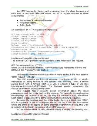 Chapter 06 Servlets
Advanced Java Programming. - 3 -
An HTTP transaction begins with a request from the client browser and
ends with a response from the server. An HTTP request consists of three
components:
 Method——URI—Protocol/Version
 Request headers
 Entity body
An example of an HTTP request is the following:
GET /servlet/default.jsp HTTP/1.1
Accept: text/plain; text/html
Accept-Language: en-gb
Connection: Keep-Alive
Host: localhost
Referer: http://localhost/ch8/SendDetails.htm
User-Agent: Mozilla/4.0 (compatible; MSIE 4.01; Windows 98)
Content-Length: 33
Content-Type: application/x-www-form-urlencoded
Accept-Encoding: gzip, deflate
LastName=Franks&FirstName=Michael
The method—URI—protocol version appears as the first line of the request.
GET /servlet/default.jsp HTTP/1.1
where GET is the request method, /servlet/default.jsp represents the URI and
HTTP/1.1 the Protocol/Version section.
The request method will be explained in more details in the next section,
"HTTP request Methods."
The URI specifies an Internet resource completely. A URI is usually
interpreted as being relative to the server's root directory. Thus, it should
always begin with a forward slash /. A URL is actually a type of URI (see
http://www.ietf.org/rfc/rfc2396.txt). The Protocol version represents the
version of the HTTP protocol being used.
The request header contains useful information about the client
environment and the entity body of the request. For example, it could contain
the language the browser is set for, the length of the entity body, and so on.
Each header is separated by a carriage return/linefeed (CRLF) sequence.
Between the headers and the entity body, there is a blank line (CRLF)
that is important to the HTTP request format. The CRLF tells the HTTP server
where the entity body begins. In some Internet programming books, this CRLF
is considered the fourth component of an HTTP request.
In the previous HTTP request, the entity body is simply the following line:
LastName=Franks&FirstName=Michael
 