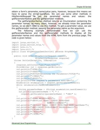 Chapter 06 Servlets
Advanced Java Programming. - 30 -
obtain a form's parameter name/value pairs, however, because this means we
have to parse the string ourselves. We can use some other methods in
HttpServletRequest to get the parameter names and values: the
getParameterNames and the getParameter methods.
The getParameterNames method returns an Enumeration containing the
parameter names. In many cases, however, we already know the parameter
names, so we don't need to use this method. To get a parameter value, we use
the getParameter method, passing the parameter name as the argument.
The following example demonstrates how we can use the
getParameterNames and the getParameter methods to display all the
parameter names and values from the HTML form from the previous page. The
code is given below:
import javax.servlet.*;
import javax.servlet.http.*;
import java.io.*;
import java.util.*;
public class HttpRequestDemoServlet1 extends HttpServlet
{
public void doGet(HttpServletRequest request,
HttpServletResponse response)
throws ServletException, IOException
{
response.setContentType("text/html");
PrintWriter out = response.getWriter();
out.println("<HTML>");
out.println("<HEAD>");
out.println("<TITLE>Obtaining the Parameter</TITLE>");
out.println("</HEAD>");
out.println("<BODY>");
out.println("The request's parameters are:<BR>");
Enumeration enumeration = request.getParameterNames();
while (enumeration.hasMoreElements())
{
String parameterName = (String) enumeration.nextElement();
out.println(parameterName + ": " +
request.getParameter(parameterName) + "<BR>" );
}
out.println("<FORM METHOD=GET>");
out.println("<BR>First Name: <INPUT TYPE=TEXT
NAME=FirstName>");
out.println("<BR>Last Name: <INPUT TYPE=TEXT NAME=LastName>");
out.println("<BR><INPUT TYPE=SUBMIT VALUE=Submit>");
out.println("</FORM>");
out.println("</BODY>");
out.println("</HTML>");
}
}
 