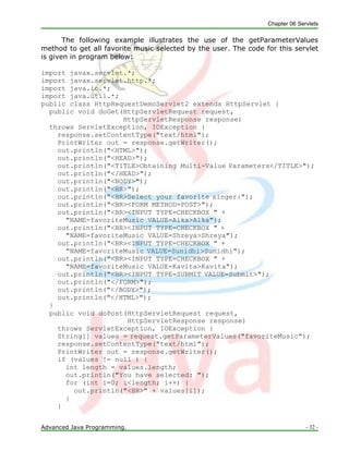 Chapter 06 Servlets
Advanced Java Programming. - 32 -
The following example illustrates the use of the getParameterValues
method to get all favorite music selected by the user. The code for this servlet
is given in program below:
import javax.servlet.*;
import javax.servlet.http.*;
import java.io.*;
import java.util.*;
public class HttpRequestDemoServlet2 extends HttpServlet {
public void doGet(HttpServletRequest request,
HttpServletResponse response)
throws ServletException, IOException {
response.setContentType("text/html");
PrintWriter out = response.getWriter();
out.println("<HTML>");
out.println("<HEAD>");
out.println("<TITLE>Obtaining Multi-Value Parameters</TITLE>");
out.println("</HEAD>");
out.println("<BODY>");
out.println("<BR>");
out.println("<BR>Select your favorite singer:");
out.println("<BR><FORM METHOD=POST>");
out.println("<BR><INPUT TYPE=CHECKBOX " +
"NAME=favoriteMusic VALUE=Alka>Alka");
out.println("<BR><INPUT TYPE=CHECKBOX " +
"NAME=favoriteMusic VALUE=Shreya>Shreya");
out.println("<BR><INPUT TYPE=CHECKBOX " +
"NAME=favoriteMusic VALUE=Sunidhi>Sunidhi");
out.println("<BR><INPUT TYPE=CHECKBOX " +
"NAME=favoriteMusic VALUE=Kavita>Kavita");
out.println("<BR><INPUT TYPE=SUBMIT VALUE=Submit>");
out.println("</FORM>");
out.println("</BODY>");
out.println("</HTML>");
}
public void doPost(HttpServletRequest request,
HttpServletResponse response)
throws ServletException, IOException {
String[] values = request.getParameterValues("favoriteMusic");
response.setContentType("text/html");
PrintWriter out = response.getWriter();
if (values != null ) {
int length = values.length;
out.println("You have selected: ");
for (int i=0; i<length; i++) {
out.println("<BR>" + values[i]);
}
}
 