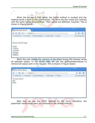 Chapter 06 Servlets
Advanced Java Programming. - 33 -
}
}
When the servlet is first called, the doGet method is invoked and the
method sends a form to the web browser. The form has four check box controls
with the same name: favoriteMusic. Their values are different, however. This is
shown in Figure below:
When the user selects the value(s) of the check boxes, the browser sends
all selected values. In the server side, we use the getParameterValues to
retrieve all values sent in the request. This is shown in Figure below:
Note that we use the POST method for the form; therefore, the
parameter name/value pairs are retrieved in the doPost method.
 
