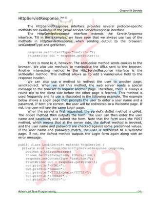 Chapter 06 Servlets
Advanced Java Programming. - 34 -
HttpServletResponse [Ref.1]
The HttpServletResponse interface provides several protocol-specific
methods not available in the javax.servlet.ServletResponse interface.
The HttpServletResponse interface extends the ServletResponse
interface. Till in the examples, we have seen that we always use two of the
methods in HttpServletResponse when sending output to the browser:
setContentType and getWriter.
response.setContentType("text/html");
PrintWriter out = response.getWriter();
There is more to it, however. The addCookie method sends cookies to the
browser. We also use methods to manipulate the URLs sent to the browser.
Another interesting method in the HttpServletResponse interface is the
setHeader method. This method allows us to add a name/value field to the
response header.
We can also use a method to redirect the user to another page:
sendRedirect. When we call this method, the web server sends a special
message to the browser to request another page. Therefore, there is always a
round trip to the client side before the other page is fetched. This method is
used frequently and its use is illustrated in the following example. The example
below shows a Login page that prompts the user to enter a user name and a
password. If both are correct, the user will be redirected to a Welcome page. If
not, the user will see the same Login page.
When the servlet is first requested, the servlet's doGet method is called.
The doGet method then outputs the form. The user can then enter the user
name and password, and submit the form. Note that the form uses the POST
method, which means that at the server side, the doPost method is invoked,
and the user name and password are checked against some predefined values.
If the user name and password match, the user is redirected to a Welcome
page. If not, the doPost method outputs the Login form again along with an
error message.
public class LoginServlet extends HttpServlet {
private void sendLoginForm(HttpServletResponse response,
boolean withErrorMessage)
throws ServletException, IOException {
response.setContentType("text/html");
PrintWriter out = response.getWriter();
out.println("<HTML>");
out.println("<HEAD>");
out.println("<TITLE>Login</TITLE>");
out.println("</HEAD>");
out.println("<BODY>");
 