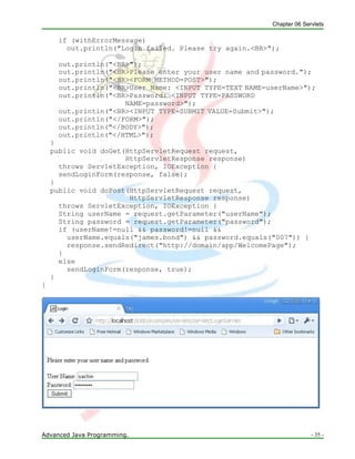 Chapter 06 Servlets
Advanced Java Programming. - 35 -
if (withErrorMessage)
out.println("Login failed. Please try again.<BR>");
out.println("<BR>");
out.println("<BR>Please enter your user name and password.");
out.println("<BR><FORM METHOD=POST>");
out.println("<BR>User Name: <INPUT TYPE=TEXT NAME=userName>");
out.println("<BR>Password: <INPUT TYPE=PASSWORD
NAME=password>");
out.println("<BR><INPUT TYPE=SUBMIT VALUE=Submit>");
out.println("</FORM>");
out.println("</BODY>");
out.println("</HTML>");
}
public void doGet(HttpServletRequest request,
HttpServletResponse response)
throws ServletException, IOException {
sendLoginForm(response, false);
}
public void doPost(HttpServletRequest request,
HttpServletResponse response)
throws ServletException, IOException {
String userName = request.getParameter("userName");
String password = request.getParameter("password");
if (userName!=null && password!=null &&
userName.equals("james.bond") && password.equals("007")) {
response.sendRedirect("http://domain/app/WelcomePage");
}
else
sendLoginForm(response, true);
}
}
 