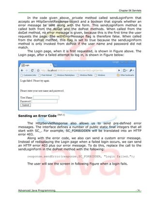 Chapter 06 Servlets
Advanced Java Programming. - 36 -
In the code given above, private method called sendLoginForm that
accepts an HttpServletResponse object and a boolean that signals whether an
error message be sent along with the form. This sendLoginForm method is
called both from the doGet and the doPost methods. When called from the
doGet method, no error message is given, because this is the first time the user
requests the page. The withErrorMessage flag is therefore false. When called
from the doPost method, this flag is set to true because the sendLoginForm
method is only invoked from doPost if the user name and password did not
match.
The Login page, when it is first requested, is shown in Figure above. The
Login page, after a failed attempt to log in, is shown in Figure below:
Sending an Error Code [Ref.1]
The HttpServletResponse also allows us to send pre-defined error
messages. The interface defines a number of public static final integers that all
start with SC_. For example, SC_FORBIDDEN will be translated into an HTTP
error 403.
Along with the error code, we also can send a custom error message.
Instead of redisplaying the Login page when a failed login occurs, we can send
an HTTP error 403 plus our error message. To do this, replace the call to the
sendLoginForm in the doPost method with the following:
response.sendError(response.SC_FORBIDDEN, "Login failed.");
The user will see the screen in following Figure when a login fails.
 