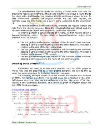 Chapter 06 Servlets
Advanced Java Programming. - 38 -
The sendRedirect method works by sending a status code that tells the
browser to request another URL. This means that there is always a round trip to
the client side. Additionally, the previous HttpServletRequest object is lost. To
pass information between the original servlet and the next request, we
normally pass the information as a query string appended to the destination
URL.
The forward method, on the other hand, redirects the request without the
help from the client's browser. Both the HttpServletRequest object and the
HttpServletResponse object also are passed to the new resource.
In order to perform a servlet include or forward, we first need to obtain a
RequestDispatcher object. We can obtain a RequestDispatcher object three
different ways, as follows:
 Use the getRequestDispatcher method of the ServletContext interface,
passing a String containing the path to the other resource. The path is
relative to the root of the ServletContext.
 Use the getRequestDispatcher method of the ServletRequest interface,
passing a String containing the path to the other resource. The path is
relative to the current HTTP request.
 Use the getNamedDispatcher method of the ServletContext interface,
passing a String containing the name of the other resource.
Including Static Content [Ref.1]
Sometimes we need to include static content, such as HTML pages or
image files that are prepared by a web graphic designer. We can do this by
using the same technique for including dynamic resources.
The following example shows a servlet named FirstServlet that includes
an HTML file named main.html. The servlet class file is located in the WEB-
INFclasses directory, whereas the AdBanner.html file, like other HTML files,
resides in the examples directory. The servlet is given in program below and
the HTML file is also given.
//Including Static Content
import javax.servlet.*;
import javax.servlet.http.*;
import java.io.*;
public class FirstServlet extends HttpServlet
{
public void doGet(HttpServletRequest request,
HttpServletResponse response)
throws ServletException, IOException {
RequestDispatcher rd
= request.getRequestDispatcher("/main.html");
rd.include(request, response);
}
 